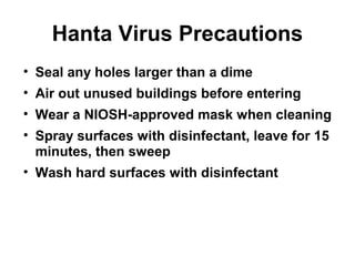 Hanta Virus Precautions 
• Seal any holes larger than a dime 
• Air out unused buildings before entering 
• Wear a NIOSH-approved mask when cleaning 
• Spray surfaces with disinfectant, leave for 15 
minutes, then sweep 
• Wash hard surfaces with disinfectant 
 