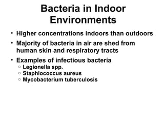 Bacteria in Indoor 
Environments 
• Higher concentrations indoors than outdoors 
• Majority of bacteria in air are shed from 
human skin and respiratory tracts 
• Examples of infectious bacteria 
o Legionella spp. 
o Staphlococcus aureus 
o Mycobacterium tuberculosis 
 