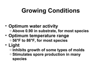 Growing Conditions 
• Optimum water activity 
o Above 0.90 in substrate, for most species 
• Optimum temperature range 
o 56°F to 86°F, for most species 
• Light 
o Inhibits growth of some types of molds 
o Stimulates spore production in many 
species 
 