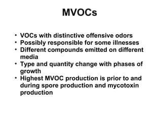 MVOCs 
• VOCs with distinctive offensive odors 
• Possibly responsible for some illnesses 
• Different compounds emitted on different 
media 
• Type and quantity change with phases of 
growth 
• Highest MVOC production is prior to and 
during spore production and mycotoxin 
production 
 