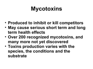 Mycotoxins 
• Produced to inhibit or kill competitors 
• May cause serious short term and long 
term health effects 
• Over 200 recognized mycotoxins, and 
many more not yet discovered 
• Toxins production varies with the 
species, the conditions and the 
substrate 
 