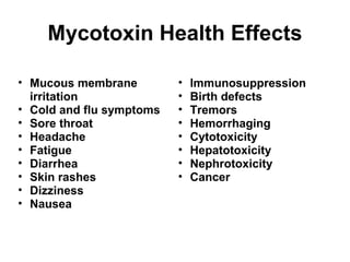 Mycotoxin Health Effects 
• Mucous membrane 
irritation 
• Cold and flu symptoms 
• Sore throat 
• Headache 
• Fatigue 
• Diarrhea 
• Skin rashes 
• Dizziness 
• Nausea 
• Immunosuppression 
• Birth defects 
• Tremors 
• Hemorrhaging 
• Cytotoxicity 
• Hepatotoxicity 
• Nephrotoxicity 
• Cancer 
 
