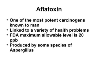 Aflatoxin 
• One of the most potent carcinogens 
known to man 
• Linked to a variety of health problems 
• FDA maximum allowable level is 20 
ppb 
• Produced by some species of 
Aspergillus 
 