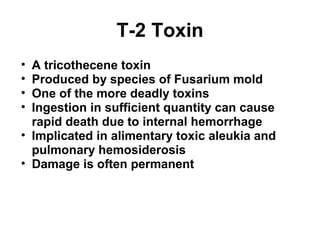 T-2 Toxin 
• A tricothecene toxin 
• Produced by species of Fusarium mold 
• One of the more deadly toxins 
• Ingestion in sufficient quantity can cause 
rapid death due to internal hemorrhage 
• Implicated in alimentary toxic aleukia and 
pulmonary hemosiderosis 
• Damage is often permanent 
 