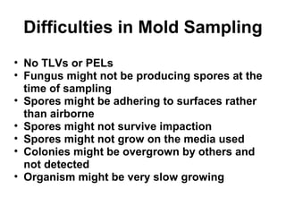 Difficulties in Mold Sampling 
• No TLVs or PELs 
• Fungus might not be producing spores at the 
time of sampling 
• Spores might be adhering to surfaces rather 
than airborne 
• Spores might not survive impaction 
• Spores might not grow on the media used 
• Colonies might be overgrown by others and 
not detected 
• Organism might be very slow growing 
 