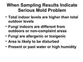 When Sampling Results Indicate 
Serious Mold Problem 
• Total indoor levels are higher than total 
outdoor levels 
• Fungi indoors are different from 
outdoors or non-complaint areas 
• Fungi are allergenic or toxigenic 
• Area is likely to be disturbed 
• Present or past water or high humidity 
 