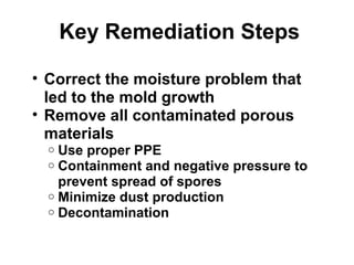 Key Remediation Steps 
• Correct the moisture problem that 
led to the mold growth 
• Remove all contaminated porous 
materials 
o Use proper PPE 
o Containment and negative pressure to 
prevent spread of spores 
o Minimize dust production 
o Decontamination 
 