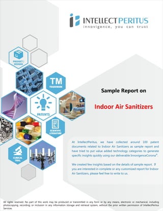 Sample Report on
Indoor Air Sanitizers
All rights reserved. No part of this work may be produced or transmitted in any form or by any means, electronic or mechanical, including
photocopying, recording, or inclusion in any information storage and retrieval system, without the prior written permission of IntellectPeritus
Services.
At IntellectPeritus, we have collected around 100 patent
documents related to Indoor Air Sanitizers as sample report and
have tried to put value added technology categories to generate
specific insights quickly using our deliverable InnovigenceCorona®
.
We created few insights based on the details of sample report. If
you are interested in complete or any customized report for Indoor
Air Sanitizers, please feel free to write to us.
 
