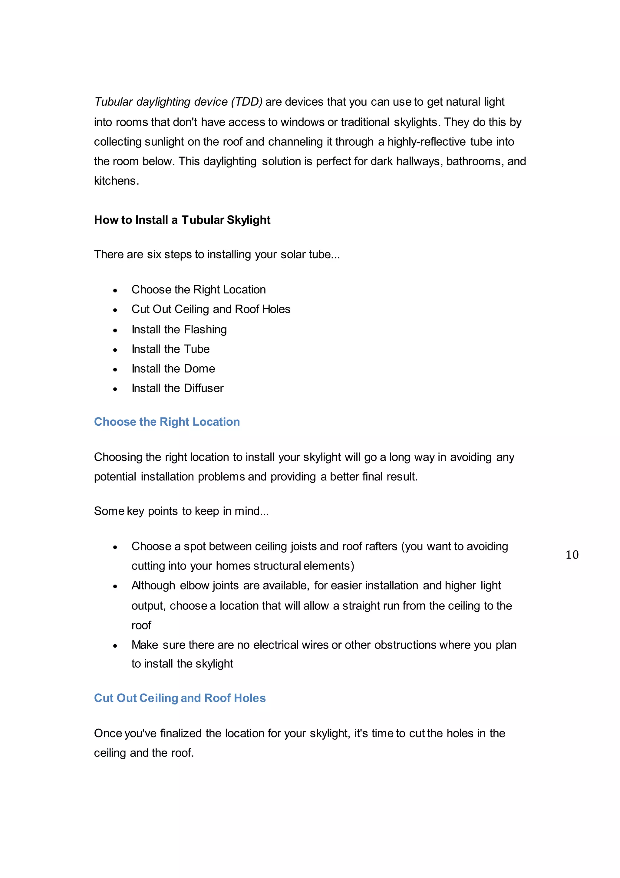 Tubular daylighting device (TDD) are devices that you can use to get natural light
into rooms that don't have access to windows or traditional skylights. They do this by
collecting sunlight on the roof and channeling it through a highly-reflective tube into
the room below. This daylighting solution is perfect for dark hallways, bathrooms, and
kitchens.
How to Install a Tubular Skylight
There are six steps to installing your solar tube...
 Choose the Right Location
 Cut Out Ceiling and Roof Holes
 Install the Flashing
 Install the Tube
 Install the Dome
 Install the Diffuser
Choose the Right Location
Choosing the right location to install your skylight will go a long way in avoiding any
potential installation problems and providing a better final result.
Some key points to keep in mind...
 Choose a spot between ceiling joists and roof rafters (you want to avoiding
cutting into your homes structural elements)
 Although elbow joints are available, for easier installation and higher light
output, choose a location that will allow a straight run from the ceiling to the
roof
 Make sure there are no electrical wires or other obstructions where you plan
to install the skylight
Cut Out Ceiling and Roof Holes
Once you've finalized the location for your skylight, it's time to cut the holes in the
ceiling and the roof.
10
 