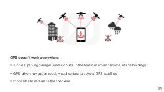 GPS doesn’t work everywhere
 Tunnels, parking garages, under clouds, in the forest, in urban canyons, inside buildings
 GPS driven navigation needs visual contact to several GPS satellites
 Impossible to determine the floor level
 