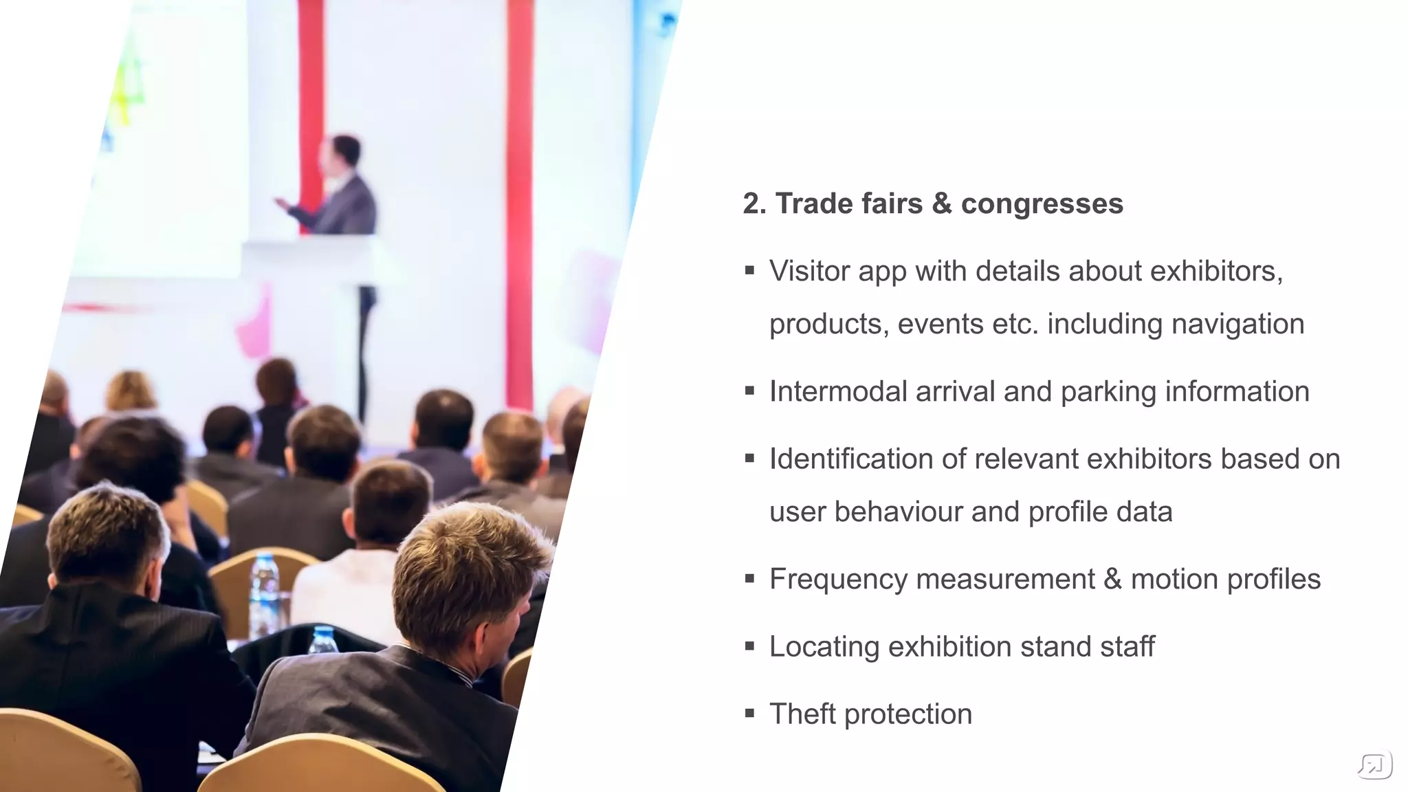 2. Trade fairs & congresses
 Visitor app with details about exhibitors,
products, events etc. including navigation
 Intermodal arrival and parking information
 Identification of relevant exhibitors based on
user behaviour and profile data
 Frequency measurement & motion profiles
 Locating exhibition stand staff
 Theft protection
 