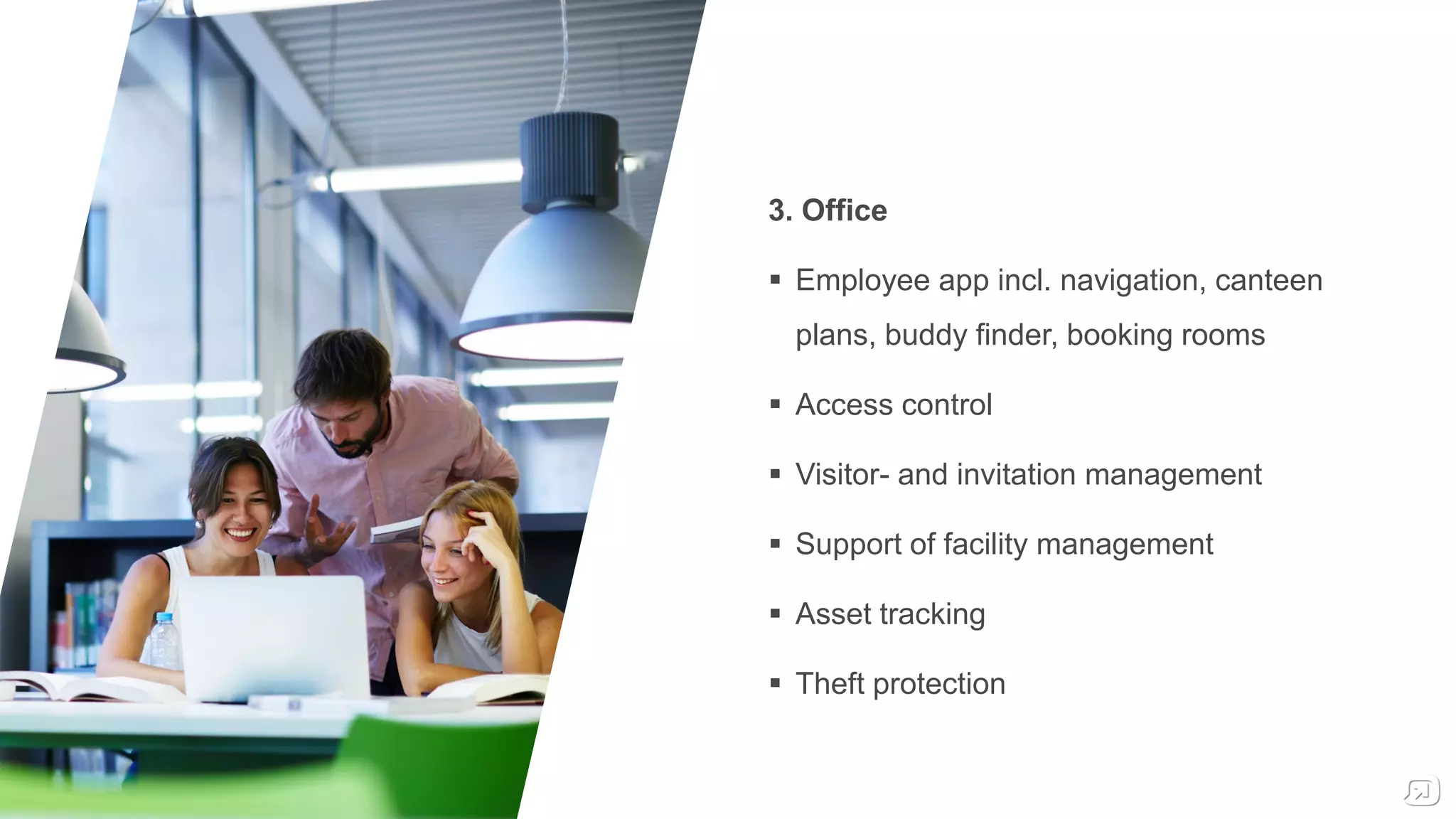 3. Office
 Employee app incl. navigation, canteen
plans, buddy finder, booking rooms
 Access control
 Visitor- and invitation management
 Support of facility management
 Asset tracking
 Theft protection
 
