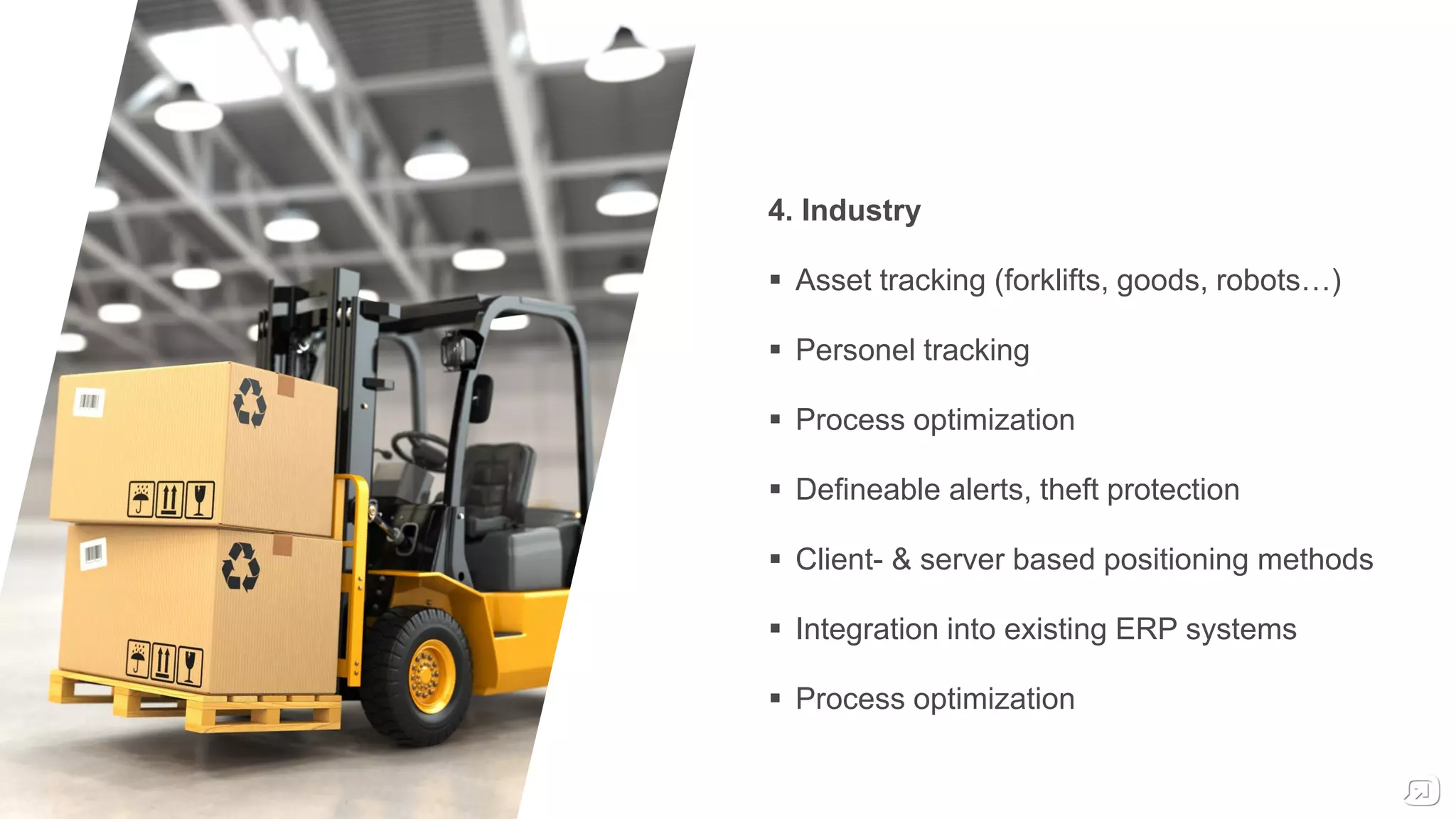 4. Industry
 Asset tracking (forklifts, goods, robots…)
 Personel tracking
 Process optimization
 Defineable alerts, theft protection
 Client- & server based positioning methods
 Integration into existing ERP systems
 Process optimization
 