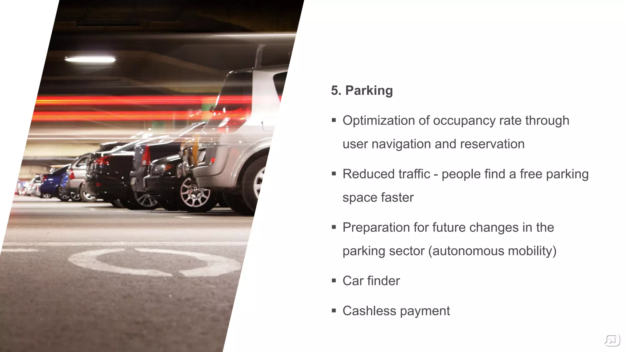 5. Parking
 Optimization of occupancy rate through
user navigation and reservation
 Reduced traffic - people find a free parking
space faster
 Preparation for future changes in the
parking sector (autonomous mobility)
 Car finder
 Cashless payment
 
