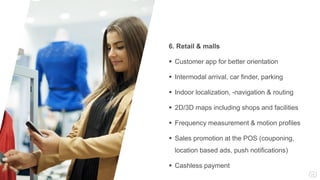 6. Retail & malls
 Customer app for better orientation
 Intermodal arrival, car finder, parking
 Indoor localization, -navigation & routing
 2D/3D maps including shops and facilities
 Frequency measurement & motion profiles
 Sales promotion at the POS (couponing,
location based ads, push notifications)
 Cashless payment
 