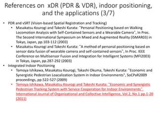 References on xDR (PDR & VDR), indoor positioning,
and the applications (3/7)
• PDR and vSRT (Vision-based Spatial Registration and Tracking)
• Masakatsu Kourogi and Takeshi Kurata: “Personal Positioning based on Walking
Locomotion Analysis with Self-Contained Sensors and a Wearable Camera“, In Proc.
The Second International Symposium on Mixed and Augmented Reality (ISMAR03) in
Tokyo, Japan, pp.103-112 (2003)
• Masakatsu Kourogi and Takeshi Kurata: “A method of personal positioning based on
sensor data fusion of wearable camera and self-contained sensors“, In Proc. IEEE
Conference on Multisensor Fusion and Integration for Intelligent Systems (MFI2003)
in Tokyo, Japan, pp.287-292 (2003)
• Integrated Indoor Positioning
• Tomoya Ishikawa, Masakatsu Kourogi, Takashi Okuma, Takeshi Kurata: “Economic and
Synergistic Pedestrian Loacalization System in Indoor Environments", SoCPaR2009
proceedings, pp.522-527 (2009)
• Tomoya Ishikawa, Masakatsu Kourogi and Takeshi Kurata: “Economic and Synergistic
Pedestrian Tracking System with Service Cooperation for Indoor Environments“.
International Journal of Organizational and Collective Intelligence, Vol.2, No.1 pp.1-20
(2011)
 