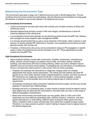 Aruba Networks, Inc. Environmental Evaluation | 10
Indoor 802.11n Site Survey and Planning Validated Reference Design
Determining the Environment Type
The environment type plays a large role in determining how to plan a WLAN deployment. The site
conditions drive the choice of planning methodology. Use the following recommendations to help guide
the decision of whether to use survey software or a traditional site survey.
Low-Complexity Environments
 Typical environments are open-plan floors with cubicles and a limited numbers of offices and
conference rooms.
 Standard deployments primarily consist of APs with integral, omnidirectional or down-tilt
antennas deployed at the ceiling level.
 Low-complexity environments typically can be planned using the Aruba VisualRF Plan software
and managed via Aruba adaptive radio management (ARM).
 It is strongly recommended that you get a visual inspection of the facility, either in person or with
pictures, to identify potential RF obstructions. However, low-complexity environments are often
planned virtually with minimal risk.
 If needed, a limited active site survey can be conducted to measure RF propagation in specific
areas or other circumstances that warrant relocation of an AP. These adjustments are later
entered into VisualRF Plan.
High-Complexity Environments
 High complexity facilities include older construction, hospitals, warehouses, manufacturing
plants, airports, aircraft hangars, bus depots, lecture halls, convention centers, historical
buildings, and retail stores with floor-to-ceiling shelving. Others are built to withstand natural
disasters such as hurricanes and tornadoes. Investigating the use and history of a building can
tell you a lot about the need to perform a site survey. Here are some examples:
 Hospitals and buildings with laboratories or diagnostic imaging suites are complex
deployments that require careful examination. The ceiling and wall material can block RF
signals (X-ray room walls). Elevator shafts, medical equipment, conduit, and other sources of
RF interference can negatively impact the WLAN. In some existing hospitals, a ceiling
deployment may not be possible due to the ceiling material type or infection-control
requirements.
 All buildings consisting of older construction materials should be suspect, as they may include
asbestos or lead paint (pre-1968 buildings).
 Buildings with brick or cinderblock walls, or walls covered in plaster should be tested to see to
what degree they will attenuate RF transmissions. Concrete walls can have a wide range of
different propagation characteristics.
 Retail store environments and warehouses can vary greatly. Both 2.4 GHz and 5 GHz
frequencies can have difficulty penetrating walls, shelving, freezers, containers, and other
typical obstructions in a retail setting. Different types of products affect signal more than
others. A palette of milk or water will attenuate more signal than a palette of paper towels.
Therefore, it is a best practice to perform “active” testing to measure how far signals travel at
the desired frequencies.
 