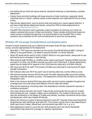 Aruba Networks, Inc. Environmental Evaluation | 11
Indoor 802.11n Site Survey and Planning Validated Reference Design
 Any facility that you think will require external, directional antennas is automatically a complex
deployment.
 Factory floors and other buildings with large amounts of metal machinery, especially robotic
machinery that is in motion, certainly require onsite inspection and might benefit from an active
survey.
 High-density deployments, such as lecture halls and auditoriums, require special attention. If
you have a high-density deployment planed, consult the VRD for these deployments at
http://www.arubanetworks.com/vrd.
 VisualRF Plan should be used to generate a basic foundation for planning, but it does not
replace a physical site survey in these environments. These complex environments require an
onsite survey to complete the planning. It is recommended to use VisualRF Plan in these
situations only to estimate the AP count and placement to save time during testing.
Wireless RF Coverage Considerations and Questionnaire
Answers to these questions help you to determine the proper Aruba AP type, prepare for the site
survey, and plan appropriately for the deployment.
 What 802.11 PHY types are required over the course of the WLAN lifecycle (802.11a/b/g/n)?
Without a very good reason, it is safest to assume that 802.11n will be required.
 Which RF bands will be used (2.4 GHz, 5 GHz)? Without a very good reason, always plan to use
both bands due to increases in client density.
 What channel width (20 MHz vs. 40 MHz) will be used in each band? Typically 20 MHz channels
are used in 2.4 GHz, and 40 MHz channels are used in the 5 GHz band. In dense deployments,
speed may be traded off for capacity in the 5 GHz band by reducing to a 20 MHz channel.
 Will voice over Wi-Fi be used? This answer will affect your planning for roaming and AP signal
strength calculations.
 Will multicast video over Wi-Fi be used? Use of roaming video has a similar effect as voice.
 Will real-time location services (RTLS) be used? Consider deploying AMs around the building
perimeter to help with location accuracy. This deployment ensures that all clients are within the
triangulation zone.
 What is the minimum desired PHY-layer data traffic rate that must be available throughout the
coverage area? Do some areas have different minimum data rate needs?
 What are the desired air monitoring rates? Are dedicated air monitors required for security or
compliance purposes?
 How many devices will each user have? Today Aruba recommends that you plan for at least
three devices per user: a laptop, a tablet, and a smartphone. The number of devices per user
also has ramifications in the design of VLANs and subnets. Consider if all devices will be active
simultaneously, which also impacts AP density.
 What is the maximum number of devices desired for each AP? Typically Aruba recommends 20-
30 devices per radio (40-60 per dual-radio AP). This number may be more or less depending on
traffic type (voice or data), offered load, and connection type (802.11a, b, g, or n).
 What applications will be in use at the site, both presently and in the future? Bandwidth
requirements help determine coverage vs. capacity requirements.
 