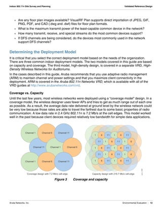 Aruba Networks, Inc. Environmental Evaluation | 12
Indoor 802.11n Site Survey and Planning Validated Reference Design
 Are any floor plan images available? VisualRF Plan supports direct importation of JPEG, GIF,
PNG, PDF, and CAD (.dwg and .dwf) files for floor plan formats.
 What is the maximum transmit power of the least-capable common device in the network?
 How many transmit, receive, and special streams do the most common devices support?
 If DFS channels are being considered, do the devices most commonly used in the network
support DFS channels?
Determining the Deployment Model
It is critical that you select the correct deployment model based on the needs of the organization.
There are three common indoor deployment models. The two models covered in this guide are based
on capacity and coverage. The third model, high-density design, is covered in a separate VRD, High-
Density Wireless Networks for Auditoriums.
In the cases described in this guide, Aruba recommends that you use adaptive radio management
(ARM) to maintain channel and power settings and that you maximize client connectivity in the
deployment. ARM is covered in the Aruba 802.11n Networks VRD, which is available with all of the
VRD guides at http://www.arubanetworks.com/vrd.
Coverage vs. Capacity
Until the last few years, most wireless networks were deployed using a “coverage model” design. In a
coverage model, the wireless designer uses fewer APs and tries to get as much range out of each one
as possible. As a result, the average data rate delivered at ground level by the wireless network could
be very low because those rates are able to travel the farthest due to some basic properties of radio
communication. A low data rate in 2.4 GHz 802.11n is 7.2 Mb/s at the cell edges. This model worked
well in the past because client devices required relatively low bandwidth for simple data applications.
Figure 3 Coverage and capacity
arun_1008
1 6 11 1 6 11
1 6 11 1 6 11
1 611 1 611
1 6 11 1 6 11
1 611 1 611
Channel 1 Channel 6 Channel 11
Channel 11 Channel 1 Channel 6
Channel 1 Channel 6 Channel 11
Capacity design with 216.7 Mb/s cell edgeCoverage design with 7.2 Mb/s cell edge
 