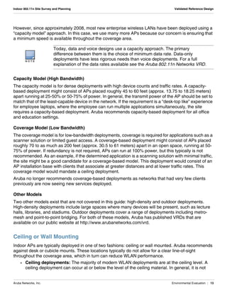 Aruba Networks, Inc. Environmental Evaluation | 13
Indoor 802.11n Site Survey and Planning Validated Reference Design
However, since approximately 2008, most new enterprise wireless LANs have been deployed using a
“capacity model” approach. In this case, we use many more APs because our concern is ensuring that
a minimum speed is available throughout the coverage area.
Capacity Model (High Bandwidth)
The capacity model is for dense deployments with high device counts and traffic rates. A capacity-
based deployment might consist of APs placed roughly 45 to 60 feet (approx. 13.75 to 18.25 meters)
apart running at 25-50% or 50-75% of power. In general, the transmit power of the AP should be set to
match that of the least-capable device in the network. If the requirement is a “desk-top like” experience
for employee laptops, where the employee can run multiple applications simultaneously, the site
requires a capacity-based deployment. Aruba recommends capacity-based deployment for all office
and education settings.
Coverage Model (Low Bandwidth)
The coverage model is for low-bandwidth deployments, coverage is required for applications such as a
scanner solution or limited guest access. A coverage-based deployment might consist of APs placed
roughly 70 to as much as 200 feet (approx. 30.5 to 61 meters) apart in an open space, running at 50-
75% of power. If redundancy is not required, APs can run at 100% power, but this typically is not
recommended. As an example, if the determined application is a scanning solution with minimal traffic,
the site might be a good candidate for a coverage-based model. This deployment would consist of an
AP installation base with clients that associate at greater distances and at lower traffic rates. This
coverage model would mandate a ceiling deployment.
Aruba no longer recommends coverage-based deployments as networks that had very few clients
previously are now seeing new services deployed.
Other Models
Two other models exist that are not covered in this guide: high-density and outdoor deployments.
High-density deployments include large spaces where many devices will be present, such as lecture
halls, libraries, and stadiums. Outdoor deployments cover a range of deployments including metro-
mesh and point-to-point bridging. For both of these models, Aruba has published VRDs that are
available on our public website at http://www.arubanetworks.com/vrd.
Ceiling or Wall Mounting
Indoor APs are typically deployed in one of two fashions: ceiling or wall mounted. Aruba recommends
against desk or cubicle mounts. These locations typically do not allow for a clear line-of-sight
throughout the coverage area, which in turn can reduce WLAN performance.
 Ceiling deployments: The majority of modern WLAN deployments are at the ceiling level. A
ceiling deployment can occur at or below the level of the ceiling material. In general, it is not
N O T E
Today, data and voice designs use a capacity approach. The primary
difference between them is the choice of minimum data rate. Data-only
deployments have less rigorous needs than voice deployments. For a full
explanation of the data rates available see the Aruba 802.11n Networks VRD.
 