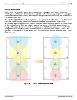 Aruba Networks, Inc. Environmental Evaluation | 18
Indoor 802.11n Site Survey and Planning Validated Reference Design
Hallway Deployments
Deployments that have APs located down the length of a hallway are often found in hotels and
dormitory rooms. The idea behind this method is that the APs in the hallway can provide coverage to
rooms on either side of the hallway. These APs are often placed physically close to one another due to
the density of the rooms.
However, this type of deployment usually creates a lot of problems and dissatisfied users. One reason
is that the hallway building materials absorb significant signal, which results in poor in-room
performance. Another problem is that the APs have clear line-of-site to one another, which increases
co-channel interference (CCI) and adjacent-channel interference (ACI), which results in lower
throughput for users. Similar to the multi-floor deployment, the hallways are stacked vertically. This
arrangement leads to additional multi-floor interference as described in the previous section. This
interference causes ARM to reduce power, which exacerbates the coverage challenge in the rooms.
(See Figure 8.)
Figure 8 APs in a hallway deployment
arun_1012
7
5
3
1
8
6
4
2
7
5
3
1
8
6
4
2
 