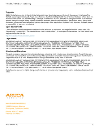 www.arubanetworks.com
1344 Crossman Avenue
Sunnyvale, California 94089
Phone: 408.227.4500
Fax 408.227.4550
Aruba Networks, Inc. 2
Indoor 802.11n Site Survey and Planning Validated Reference Design
Copyright
© 2012 Aruba Networks, Inc. AirWave®, Aruba Networks®, Aruba Mobility Management System®, Bluescanner, For Wireless That
Works®, Mobile Edge Architecture®, People Move. Networks Must Follow®, RFprotect®, The All Wireless Workplace Is Now Open For
Business, Green Island, and The Mobile Edge Company® are trademarks of Aruba Networks, Inc. All rights reserved. Aruba Networks
reserves the right to change, modify, transfer, or otherwise revise this publication and the product specifications without notice. While
Aruba uses commercially reasonable efforts to ensure the accuracy of the specifications contained in this document, Aruba will assume
no responsibility for any errors or omissions.
Open Source Code
Certain Aruba products include Open Source software code developed by third parties, including software code subject to the GNU
General Public License (“GPL”), GNU Lesser General Public License (“LGPL”), or other Open Source Licenses. The Open Source code
used can be found at this site:
http://www.arubanetworks.com/open_source
Legal Notice
ARUBA DISCLAIMS ANY AND ALL OTHER REPRESENTATIONS AND WARRANTIES, WEATHER EXPRESS, IMPLIED, OR
STATUTORY, INCLUDING WARRANTIES OF MERCHANTABILITY, FITNESS FOR A PARTICULAR PURPOSE, TITLE,
NONINFRINGEMENT, ACCURACY AND QUET ENJOYMENT. IN NO EVENT SHALL THE AGGREGATE LIABILITY OF ARUBA
EXCEED THE AMOUNTS ACUTALLY PAID TO ARUBA UNDER ANY APPLICABLE WRITTEN AGREEMENT OR FOR ARUBA
PRODUCTS OR SERVICES PURSHASED DIRECTLY FROM ARUBA, WHICHEVER IS LESS.
Warning and Disclaimer
This guide is designed to provide information about wireless networking, which includes Aruba Network products. Though Aruba uses
commercially reasonable efforts to ensure the accuracy of the specifications contained in this document, this guide and the information in
it is provided on an “as is” basis. Aruba assumes no liability or responsibility for any errors or omissions.
ARUBA DISCLAIMS ANY AND ALL OTHER REPRESENTATIONS AND WARRANTIES, WHETHER EXPRESSED, IMPLIED, OR
STATUTORY, INCLUDING WARRANTIES OF MERCHANTABILITY, FITNESS FOR A PARTICULAR PURPOSE, TITLE,
NONINFRINGEMENT, ACCURACY, AND QUIET ENJOYMENT. IN NO EVENT SHALL THE AGGREGATE LIABILITY OF ARUBA
EXCEED THE AMOUNTS ACTUALLY PAID TO ARUBA UNDER ANY APPLICABLE WRITTEN AGREEMENT OR FOR ARUBA
PRODUCTS OR SERVICES PURCHASED DIRECTLY FROM ARUBA, WHICHEVER IS LESS.
Aruba Networks reserves the right to change, modify, transfer, or otherwise revise this publication and the product specifications without
notice.
 