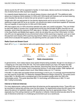Aruba Networks, Inc. Access Point and Antenna Selection | 21
Indoor 802.11n Site Survey and Planning Validated Reference Design
device counts the AP will be expected to handle. In most cases, device counts are increasing, with a
mix of clients that are often dual-band capable.
In a capacity-based deployment, you should always choose a dual-radio AP. The additional radio
allows you to balance clients between 2.4 GHz and 5 GHz bands with features such as band steering,
and it doubles the density of clients that can be served in a given location.
Single-radio APs are appropriate for low-density deployments and to act as air monitors. If you are
selecting a single-radio AP as an air monitor, you should only select a dual-band capable AP because
they are capable of scanning the 2.4 GHz and 5 GHz bands.
APs that support only 2.4 GHz should be selected only after very careful evaluation. They are limited
by both their ability to access only a single band and the fact that bonded 40 MHz channels are not
available, which limits the maximum PHY data rate to 135 Mb/s. Use these APs primarily for countries
in the Asia-Pacific and Middle-East regions, which do not allow the use of the 5 GHz band. 2.4 GHz
only APs are not appropriate for any environment where 5 GHz scanning is required, such as to meet
the payment card industry (PCI) scanning requirement. Before you consider using these APs, take
some time to evaluate the capacity you are planning and the use cases for the network.
Radio Count and Stream Count
Each AP in Figure 10 also lists its radio and spatial stream count in the format of:
Figure 11 Radio characteristics
In general terms, more radios lead to more spatial streams being available, though it is not always a 1-
1 mapping as in the case of the AP-125. The more spatial streams you have, the higher the data
throughput that can be transmitted to client devices, assuming they have the same capability. As
newer laptops enter the market, 3x3:3 is becoming common in mid-range models. Older laptops will
vary in their radio and spatial stream count. Most tablets today are 1x1:1 devices.
If the 802.11n data rates and spatial stream terminology is new to you, it is strongly recommended that
you also read the Aruba 802.11n Networks Validated Reference Design (Version 8). This guide covers
indoor 802.11n WLANs and is considered part of the foundation guides within the VRD core
technologies series. This guide describes 802.11n technology and differences in 802.11n and
802.11a/b/g functionality.
Internal or External Antennas
For many deployments, ceiling mounted down-tilt antennas are the appropriate choice. These APs can
be mounted on ceiling rails and they cover the floor below. For deployments where the APs need to be
above the plenum for aesthetic reasons, external antennas may be an appropriate choice. This is
especially true if the ceiling material is an RF absorber or reflector. External antennas also allow for the
use of directional antennas in a challenging environment such as a warehouse.
arun_0304
Number of
transmit antennas
Number of
receive antennas
Number of
data spatial streams
 