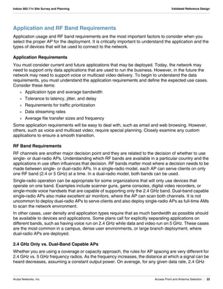 Aruba Networks, Inc. Access Point and Antenna Selection | 22
Indoor 802.11n Site Survey and Planning Validated Reference Design
Application and RF Band Requirements
Application usage and RF band requirements are the most important factors to consider when you
select the proper AP for the deployment. It is critically important to understand the application and the
types of devices that will be used to connect to the network.
Application Requirements
You must consider current and future applications that may be deployed. Today, the network may
need to support only data applications that are used to run the business. However, in the future the
network may need to support voice or multicast video delivery. To begin to understand the data
requirements, you must understand the application requirements and define the expected use cases.
Consider these items:
 Application type and average bandwidth
 Tolerance to latency, jitter, and delay
 Requirements for traffic prioritization
 Data streaming rates
 Average file transfer sizes and frequency
Some application requirements will be easy to deal with, such as email and web browsing. However,
others, such as voice and multicast video, require special planning. Closely examine any custom
applications to ensure a smooth transition.
RF Band Requirements
RF channels are another major decision point and they are related to the decision of whether to use
single- or dual-radio APs. Understanding which RF bands are available in a particular country and the
applications in use often influences that decision. RF bands matter most where a decision needs to be
made between single- or dual-radio APs. In a single-radio model, each AP can serve clients on only
one RF band (2.4 or 5 GHz) at a time. In a dual-radio model, both bands can be used.
Single-radio operation can be appropriate for some organizations that will only use devices that
operate on one band. Examples include scanner guns, game consoles, digital video recorders, or
single-mode voice handsets that are capable of supporting only the 2.4 GHz band. Dual-band capable
single-radio APs also make excellent air monitors, where the AP can scan both channels. It is not
uncommon to deploy dual-radio APs to serve clients and also deploy single-radio APs as full-time AMs
to scan the network environment.
In other cases, user density and application types require that as much bandwidth as possible should
be available to devices and applications. Some plans call for explicitly separating applications on
different bands, such as having voice run on 2.4 GHz while data and video run on 5 GHz. These cases
are the most common in a campus, dense user environments, or large branch deployment, where
dual-radio APs are deployed.
2.4 GHz Only vs. Dual-Band Capable APs
Whether you are using a coverage or capacity approach, the rules for AP spacing are very different for
2.4 GHz vs. 5 GHz frequency radios. As the frequency increases, the distance at which a signal can be
heard decreases, assuming a constant output power. On average, for any given data rate, 2.4 GHz
 