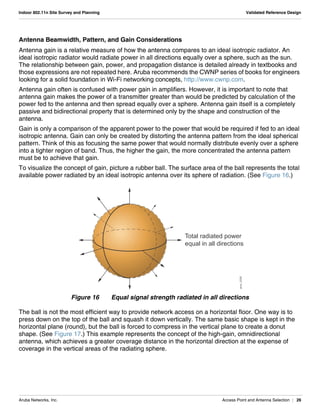 Aruba Networks, Inc. Access Point and Antenna Selection | 26
Indoor 802.11n Site Survey and Planning Validated Reference Design
Antenna Beamwidth, Pattern, and Gain Considerations
Antenna gain is a relative measure of how the antenna compares to an ideal isotropic radiator. An
ideal isotropic radiator would radiate power in all directions equally over a sphere, such as the sun.
The relationship between gain, power, and propagation distance is detailed already in textbooks and
those expressions are not repeated here. Aruba recommends the CWNP series of books for engineers
looking for a solid foundation in Wi-Fi networking concepts, http://www.cwnp.com.
Antenna gain often is confused with power gain in amplifiers. However, it is important to note that
antenna gain makes the power of a transmitter greater than would be predicted by calculation of the
power fed to the antenna and then spread equally over a sphere. Antenna gain itself is a completely
passive and bidirectional property that is determined only by the shape and construction of the
antenna.
Gain is only a comparison of the apparent power to the power that would be required if fed to an ideal
isotropic antenna. Gain can only be created by distorting the antenna pattern from the ideal spherical
pattern. Think of this as focusing the same power that would normally distribute evenly over a sphere
into a tighter region of band. Thus, the higher the gain, the more concentrated the antenna pattern
must be to achieve that gain.
To visualize the concept of gain, picture a rubber ball. The surface area of the ball represents the total
available power radiated by an ideal isotropic antenna over its sphere of radiation. (See Figure 16.)
Figure 16 Equal signal strength radiated in all directions
The ball is not the most efficient way to provide network access on a horizontal floor. One way is to
press down on the top of the ball and squash it down vertically. The same basic shape is kept in the
horizontal plane (round), but the ball is forced to compress in the vertical plane to create a donut
shape. (See Figure 17.) This example represents the concept of the high-gain, omnidirectional
antenna, which achieves a greater coverage distance in the horizontal direction at the expense of
coverage in the vertical areas of the radiating sphere.
Total radiated power
equal in all directions
arun_0330
 
