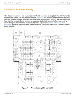 Aruba Networks, Inc. Example Facility | 32
Indoor 802.11n Site Survey and Planning Validated Reference Design
Chapter 5: Example Facility
This chapter shows how a real Aruba indoor test facility was planned using both VisualRF Plan and a
traditional site survey. The test facility is shown in Figure 21. This facility is used primarily by the Aruba
technical marketing team to test products in larger scale environments. This floor plan is a typical open
floor plan that consists of large numbers of cubicles and a limited number of offices and meeting
rooms. Using the Environmental Assessment process explained in Chapter 3: Environmental
Evaluation, we would assign this a low complexity status. This type of floor plan is ideal for software-
based planning.
Figure 21 Proof of concept lab test facility
 