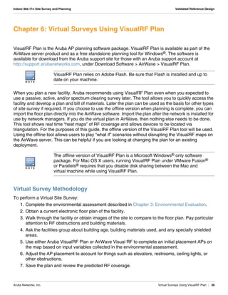 Aruba Networks, Inc. Virtual Surveys Using VisualRF Plan | 36
Indoor 802.11n Site Survey and Planning Validated Reference Design
Chapter 6: Virtual Surveys Using VisualRF Plan
VisualRF Plan is the Aruba AP planning software package. VisualRF Plan is available as part of the
AirWave server product and as a free standalone planning tool for Windows®. The software is
available for download from the Aruba support site for those with an Aruba support account at
http://support.arubanetworks.com, under Download Software > AirWave > VisualRF Plan.
When you plan a new facility, Aruba recommends using VisualRF Plan even when you expected to
use a passive, active, and/or spectrum clearing survey later. The tool allows you to quickly access the
facility and develop a plan and bill of materials. Later the plan can be used as the basis for other types
of site survey if required. If you choose to use the offline version when planning is complete, you can
import the floor plan directly into the AirWave software. Import the plan after the network is installed for
use by network managers. If you do the virtual plan in AirWave, then nothing else needs to be done.
This tool shows real time “heat maps” of RF coverage and allows devices to be located via
triangulation. For the purposes of this guide, the offline version of the VisualRF Plan tool will be used.
Using the offline tool allows users to play “what if” scenarios without disrupting the VisualRF maps on
the AirWave server. This can be helpful if you are looking at changing the plan for an existing
deployment.
Virtual Survey Methodology
To perform a Virtual Site Survey:
1. Complete the environmental assessment described in Chapter 3: Environmental Evaluation.
2. Obtain a current electronic floor plan of the facility.
3. Walk through the facility or obtain images of the site to compare to the floor plan. Pay particular
attention to RF obstructions and building materials.
4. Ask the facilities group about building age, building materials used, and any specially shielded
areas.
5. Use either Aruba VisualRF Plan or AirWave Visual RF to complete an initial placement APs on
the map based on input variables collected in the environmental assessment.
6. Adjust the AP placement to account for things such as elevators, restrooms, ceiling lights, or
other obstructions.
7. Save the plan and review the predicted RF coverage.
N O T E
VisualRF Plan relies on Adobe Flash. Be sure that Flash is installed and up to
date on your machine.
N O T E
The offline version of VisualRF Plan is a Microsoft Windows® only software
package. For Mac OS X users, running VisualRF Plan under VMware Fusion®
or Parallels® requires that you disable disk sharing between the Mac and
virtual machine while using VisualRF Plan.
 