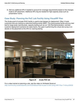 Aruba Networks, Inc. Virtual Surveys Using VisualRF Plan | 37
Indoor 802.11n Site Survey and Planning Validated Reference Design
8. Add any additional APs if needed to account for coverage requirements based on the changes
made to AP placement. Additional APs may be needed for high-capacity areas such as
presentation rooms.
Case Study: Planning the PoC Lab Facility Using VisualRF Plan
The Aruba proof of concept (PoC) facility is used to test designs for deployment. Often it hosts
customers who are visiting our executive briefing center (EBC). This dual-purpose facility acts as a test
bed for large-scale roaming tests, capacity testing such as our 100 iPad demonstration, and test
customer deployment scenarios for sales teams. Our goal in performing this virtual site survey is to
decide on the placement of the APs for roaming testing.
Figure 24 Aruba POC lab
For a video tutorial on planning a site, see the video on AirHeads Social at:
http://community.arubanetworks.com/t5/AirWave/How-to-plan-a-site-using-VRF-Plan-7-4/td-p/20032
 