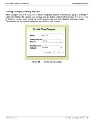 Aruba Networks, Inc. Virtual Surveys Using VisualRF Plan | 38
Indoor 802.11n Site Survey and Planning Validated Reference Design
Creating a Campus, Building, and Floor
When you open VisualRF Plan, a list of default campuses is listed. A campus is a group of buildings in
a common location. To create a new campus, click the button and name the campus. (See Figure 25.)
At this time, you can safely ignore the client transmit power and desired speed drop-down boxes.
Those inputs are deprecated and will be removed in a later release.
Figure 25 Create a new campus
 