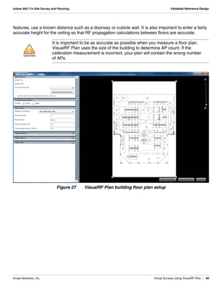 Aruba Networks, Inc. Virtual Surveys Using VisualRF Plan | 40
Indoor 802.11n Site Survey and Planning Validated Reference Design
features, use a known distance such as a doorway or cubicle wall. It is also important to enter a fairly
accurate height for the ceiling so that RF propagation calculations between floors are accurate.
Figure 27 VisualRF Plan building floor plan setup
!CAUTION
It is important to be as accurate as possible when you measure a floor plan.
VisualRF Plan uses the size of the building to determine AP count. If the
calibration measurement is incorrect, your plan will contain the wrong number
of APs.
 