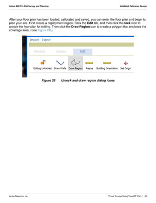 Aruba Networks, Inc. Virtual Surveys Using VisualRF Plan | 41
Indoor 802.11n Site Survey and Planning Validated Reference Design
After your floor plan has been loaded, calibrated and saved, you can enter the floor plan and begin to
plan your site. First create a deployment region. Click the Edit tab, and then click the lock icon to
unlock the floor plan for editing. Then click the Draw Region icon to create a polygon that encloses the
coverage area. (See Figure 28.)
Figure 28 Unlock and draw region dialog icons
 