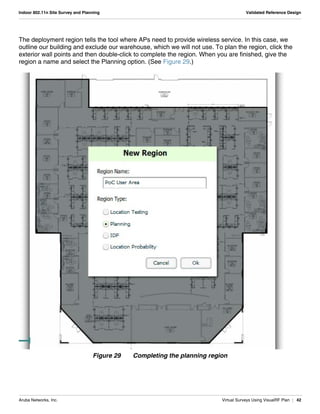 Aruba Networks, Inc. Virtual Surveys Using VisualRF Plan | 42
Indoor 802.11n Site Survey and Planning Validated Reference Design
The deployment region tells the tool where APs need to provide wireless service. In this case, we
outline our building and exclude our warehouse, which we will not use. To plan the region, click the
exterior wall points and then double-click to complete the region. When you are finished, give the
region a name and select the Planning option. (See Figure 29.)
Figure 29 Completing the planning region
 