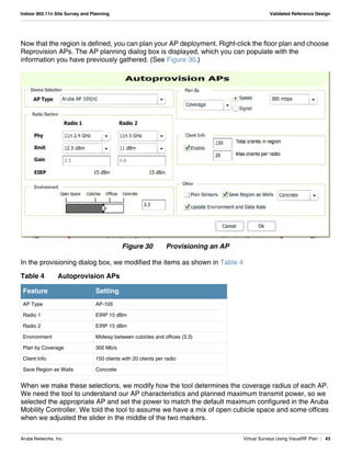 Aruba Networks, Inc. Virtual Surveys Using VisualRF Plan | 43
Indoor 802.11n Site Survey and Planning Validated Reference Design
Now that the region is defined, you can plan your AP deployment. Right-click the floor plan and choose
Reprovision APs. The AP planning dialog box is displayed, which you can populate with the
information you have previously gathered. (See Figure 30.)
Figure 30 Provisioning an AP
In the provisioning dialog box, we modified the items as shown in Table 4
When we make these selections, we modify how the tool determines the coverage radius of each AP.
We need the tool to understand our AP characteristics and planned maximum transmit power, so we
selected the appropriate AP and set the power to match the default maximum configured in the Aruba
Mobility Controller. We told the tool to assume we have a mix of open cubicle space and some offices
when we adjusted the slider in the middle of the two markers.
Table 4 Autoprovision APs
Feature Setting
AP Type AP-105
Radio 1 EIRP 15 dBm
Radio 2 EIRP 15 dBm
Environment Midway between cubicles and offices (3.3)
Plan by Coverage 300 Mb/s
Client Info 150 clients with 20 clients per radio
Save Region as Walls Concrete
 