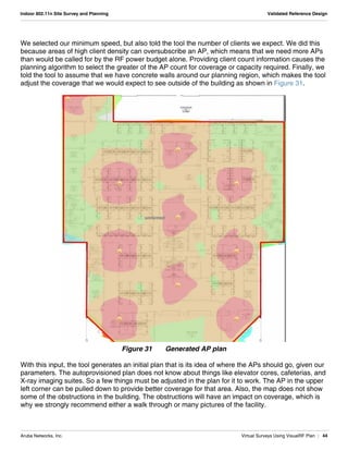 Aruba Networks, Inc. Virtual Surveys Using VisualRF Plan | 44
Indoor 802.11n Site Survey and Planning Validated Reference Design
We selected our minimum speed, but also told the tool the number of clients we expect. We did this
because areas of high client density can oversubscribe an AP, which means that we need more APs
than would be called for by the RF power budget alone. Providing client count information causes the
planning algorithm to select the greater of the AP count for coverage or capacity required. Finally, we
told the tool to assume that we have concrete walls around our planning region, which makes the tool
adjust the coverage that we would expect to see outside of the building as shown in Figure 31.
Figure 31 Generated AP plan
With this input, the tool generates an initial plan that is its idea of where the APs should go, given our
parameters. The autoprovisioned plan does not know about things like elevator cores, cafeterias, and
X-ray imaging suites. So a few things must be adjusted in the plan for it to work. The AP in the upper
left corner can be pulled down to provide better coverage for that area. Also, the map does not show
some of the obstructions in the building. The obstructions will have an impact on coverage, which is
why we strongly recommend either a walk through or many pictures of the facility.
 