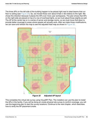 Aruba Networks, Inc. Virtual Surveys Using VisualRF Plan | 45
Indoor 802.11n Site Survey and Planning Validated Reference Design
The three APs on the left side of the building happen to be placed right next to steel beams that run
floor to ceiling (see Figure 24). So, we moved those over about 6 feet (1.83 meters) to the right. We
chose this direction because it places the APs over more user workspaces. The plan shows that APs
on the right side are placed on top of a row of overhead lights, so we must adjust those slightly as well.
The AP at the center top is in a series of server and storage rooms, so we must move that down to
provide better coverage to areas where people will actually work. After we make those modifications,
we can save and refresh the map to see the adjusted heat map as shown in Figure 32.
Figure 32 Adjusted AP layout
This completes the virtual site survey using VisualRF Plan. The installers can use this plan to install
the APs in the facility. If you will be doing an onsite physical site survey to confirm coverage, you will
use this beginning plan to start the survey locations. Continue to the next chapter, which describes
how to verify the AP placement onsite.
 