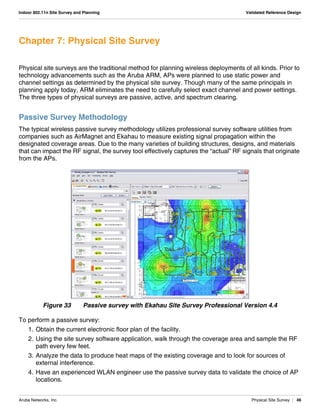 Aruba Networks, Inc. Physical Site Survey | 46
Indoor 802.11n Site Survey and Planning Validated Reference Design
Chapter 7: Physical Site Survey
Physical site surveys are the traditional method for planning wireless deployments of all kinds. Prior to
technology advancements such as the Aruba ARM, APs were planned to use static power and
channel settings as determined by the physical site survey. Though many of the same principals in
planning apply today, ARM eliminates the need to carefully select exact channel and power settings.
The three types of physical surveys are passive, active, and spectrum clearing.
Passive Survey Methodology
The typical wireless passive survey methodology utilizes professional survey software utilities from
companies such as AirMagnet and Ekahau to measure existing signal propagation within the
designated coverage areas. Due to the many varieties of building structures, designs, and materials
that can impact the RF signal, the survey tool effectively captures the “actual” RF signals that originate
from the APs.
Figure 33 Passive survey with Ekahau Site Survey Professional Version 4.4
To perform a passive survey:
1. Obtain the current electronic floor plan of the facility.
2. Using the site survey software application, walk through the coverage area and sample the RF
path every few feet.
3. Analyze the data to produce heat maps of the existing coverage and to look for sources of
external interference.
4. Have an experienced WLAN engineer use the passive survey data to validate the choice of AP
locations.
 