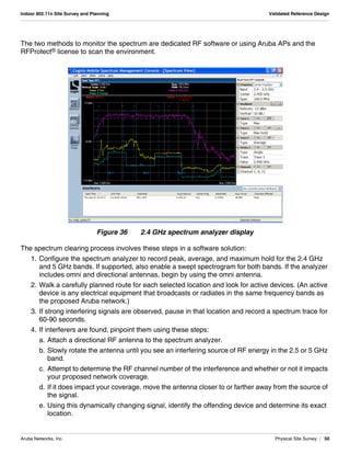 Aruba Networks, Inc. Physical Site Survey | 50
Indoor 802.11n Site Survey and Planning Validated Reference Design
The two methods to monitor the spectrum are dedicated RF software or using Aruba APs and the
RFProtect® license to scan the environment.
Figure 36 2.4 GHz spectrum analyzer display
The spectrum clearing process involves these steps in a software solution:
1. Configure the spectrum analyzer to record peak, average, and maximum hold for the 2.4 GHz
and 5 GHz bands. If supported, also enable a swept spectrogram for both bands. If the analyzer
includes omni and directional antennas, begin by using the omni antenna.
2. Walk a carefully planned route for each selected location and look for active devices. (An active
device is any electrical equipment that broadcasts or radiates in the same frequency bands as
the proposed Aruba network.)
3. If strong interfering signals are observed, pause in that location and record a spectrum trace for
60-90 seconds.
4. If interferers are found, pinpoint them using these steps:
a. Attach a directional RF antenna to the spectrum analyzer.
b. Slowly rotate the antenna until you see an interfering source of RF energy in the 2.5 or 5 GHz
band.
c. Attempt to determine the RF channel number of the interference and whether or not it impacts
your proposed network coverage.
d. If it does impact your coverage, move the antenna closer to or farther away from the source of
the signal.
e. Using this dynamically changing signal, identify the offending device and determine its exact
location.
 
