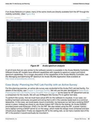 Aruba Networks, Inc. Physical Site Survey | 52
Indoor 802.11n Site Survey and Planning Validated Reference Design
If an Aruba Network is in place, many of the same charts are directly available from the AP through the
mobility controller. (See Figure 39.)
Figure 39 Aruba spectrum analysis
A set of tools that are very similar to the software solution is available in the Aruba Mobility Controller.
Different Aruba AP models have different capabilities with regards to spectrum output and hybrid
spectrum capabilities. For a longer discussion of the capabilities of the Aruba Mobility Controller, see
the Managing and Optimizing RF Spectrum for Aruba WLANs Application Note available at
http://www.arubanetworks.com/vrd.
Case Study: Planning the PoC Lab Facility with an Active Survey
For this planning exercise, an active site survey was conducted at the Aruba PoC Lab test facility. For
details of that facility, see Chapter 5: Example Facility. We will use the plan developed in Case Study:
Planning the PoC Lab Facility Using VisualRF Plan on page 37 as the basis for AP placement and as
a comparison for the results. We will use AirMagnet Site Survey Pro to gather test data.
To perform the survey, first we must have actual APs for the software to visualize. In our case, our
building had been previously occupied and wiring that is still in the cubicles leads back to a common
datacenter. In this case, we could easily mount a controller, but because our lab had a working DHCP
server in place. Instead we chose to use Aruba Instant IAP-105s for the testing. An Aruba S3500S
provided power-over-Ethernet+ (PoE+) for the IAP. We also tested using the IAP, a power injector,
and a laptop running a DHCP server to run the setup, which made the design more contained and less
infrastructure dependent. Finally we clipped the AP to the ceiling rails, so we had a realistic test of the
AP in the position it would eventually be mounted in.
 
