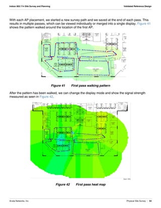Aruba Networks, Inc. Physical Site Survey | 54
Indoor 802.11n Site Survey and Planning Validated Reference Design
With each AP placement, we started a new survey path and we saved at the end of each pass. This
results in multiple passes, which can be viewed individually or merged into a single display. Figure 41
shows the pattern walked around the location of the first AP.
Figure 41 First pass walking pattern
After the pattern has been walked, we can change the display mode and show the signal strength
measured as seen in Figure 42.
Figure 42 First pass heat map
 