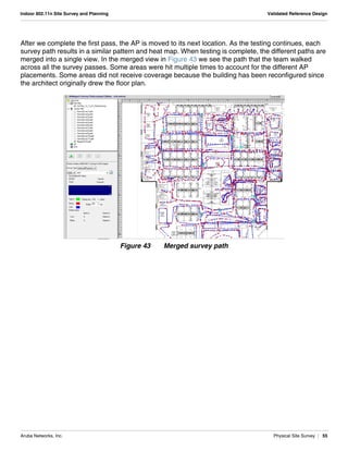 Aruba Networks, Inc. Physical Site Survey | 55
Indoor 802.11n Site Survey and Planning Validated Reference Design
After we complete the first pass, the AP is moved to its next location. As the testing continues, each
survey path results in a similar pattern and heat map. When testing is complete, the different paths are
merged into a single view. In the merged view in Figure 43 we see the path that the team walked
across all the survey passes. Some areas were hit multiple times to account for the different AP
placements. Some areas did not receive coverage because the building has been reconfigured since
the architect originally drew the floor plan.
Figure 43 Merged survey path
 