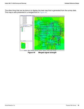 Aruba Networks, Inc. Physical Site Survey | 56
Indoor 802.11n Site Survey and Planning Validated Reference Design
The other thing that can be done is to display the heat map that is generated from the survey data.
This map is also presented in a merged form in Figure 44.
Figure 44 Merged signal strength
 