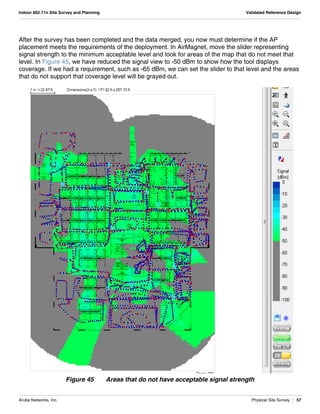 Aruba Networks, Inc. Physical Site Survey | 57
Indoor 802.11n Site Survey and Planning Validated Reference Design
After the survey has been completed and the data merged, you now must determine if the AP
placement meets the requirements of the deployment. In AirMagnet, move the slider representing
signal strength to the minimum acceptable level and look for areas of the map that do not meet that
level. In Figure 45, we have reduced the signal view to -50 dBm to show how the tool displays
coverage. If we had a requirement, such as -65 dBm, we can set the slider to that level and the areas
that do not support that coverage level will be grayed out.
Figure 45 Areas that do not have acceptable signal strength
 