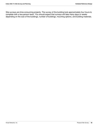Aruba Networks, Inc. Physical Site Survey | 58
Indoor 802.11n Site Survey and Planning Validated Reference Design
Site surveys are time-consuming projects. The survey of this building took approximately four hours to
complete with a two-person team. You should expect that surveys will take many days or weeks
depending on the size of the buildings, number of buildings, mounting options, and building materials.
 