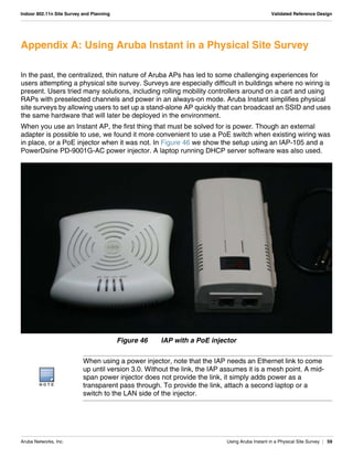 Aruba Networks, Inc. Using Aruba Instant in a Physical Site Survey | 59
Indoor 802.11n Site Survey and Planning Validated Reference Design
Appendix A: Using Aruba Instant in a Physical Site Survey
In the past, the centralized, thin nature of Aruba APs has led to some challenging experiences for
users attempting a physical site survey. Surveys are especially difficult in buildings where no wiring is
present. Users tried many solutions, including rolling mobility controllers around on a cart and using
RAPs with preselected channels and power in an always-on mode. Aruba Instant simplifies physical
site surveys by allowing users to set up a stand-alone AP quickly that can broadcast an SSID and uses
the same hardware that will later be deployed in the environment.
When you use an Instant AP, the first thing that must be solved for is power. Though an external
adapter is possible to use, we found it more convenient to use a PoE switch when existing wiring was
in place, or a PoE injector when it was not. In Figure 46 we show the setup using an IAP-105 and a
PowerDsine PD-9001G-AC power injector. A laptop running DHCP server software was also used.
Figure 46 IAP with a PoE injector
N O T E
When using a power injector, note that the IAP needs an Ethernet link to come
up until version 3.0. Without the link, the IAP assumes it is a mesh point. A mid-
span power injector does not provide the link, it simply adds power as a
transparent pass through. To provide the link, attach a second laptop or a
switch to the LAN side of the injector.
 