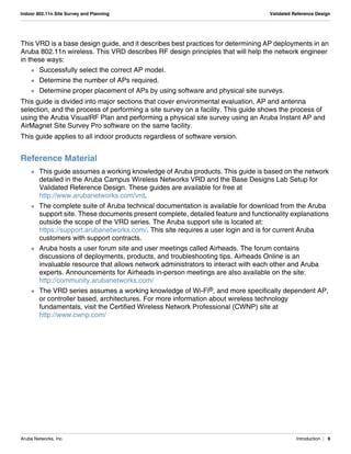 Aruba Networks, Inc. Introduction | 6
Indoor 802.11n Site Survey and Planning Validated Reference Design
This VRD is a base design guide, and it describes best practices for determining AP deployments in an
Aruba 802.11n wireless. This VRD describes RF design principles that will help the network engineer
in these ways:
 Successfully select the correct AP model.
 Determine the number of APs required.
 Determine proper placement of APs by using software and physical site surveys.
This guide is divided into major sections that cover environmental evaluation, AP and antenna
selection, and the process of performing a site survey on a facility. This guide shows the process of
using the Aruba VisualRF Plan and performing a physical site survey using an Aruba Instant AP and
AirMagnet Site Survey Pro software on the same facility.
This guide applies to all indoor products regardless of software version.
Reference Material
 This guide assumes a working knowledge of Aruba products. This guide is based on the network
detailed in the Aruba Campus Wireless Networks VRD and the Base Designs Lab Setup for
Validated Reference Design. These guides are available for free at
http://www.arubanetworks.com/vrd.
 The complete suite of Aruba technical documentation is available for download from the Aruba
support site. These documents present complete, detailed feature and functionality explanations
outside the scope of the VRD series. The Aruba support site is located at:
https://support.arubanetworks.com/. This site requires a user login and is for current Aruba
customers with support contracts.
 Aruba hosts a user forum site and user meetings called Airheads. The forum contains
discussions of deployments, products, and troubleshooting tips. Airheads Online is an
invaluable resource that allows network administrators to interact with each other and Aruba
experts. Announcements for Airheads in-person meetings are also available on the site:
http://community.arubanetworks.com/
 The VRD series assumes a working knowledge of Wi-Fi®, and more specifically dependent AP,
or controller based, architectures. For more information about wireless technology
fundamentals, visit the Certified Wireless Network Professional (CWNP) site at
http://www.cwnp.com/
 