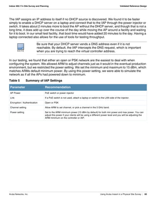 Aruba Networks, Inc. Using Aruba Instant in a Physical Site Survey | 60
Indoor 802.11n Site Survey and Planning Validated Reference Design
The IAP assigns an IP address to itself if no DHCP source is discovered. We found it to be faster
simply to enable a DHCP server on a laptop and connect that to the IAP through the power injector or
switch. It takes about 2 minutes more to boot the AP without the DHCP server, and though that is not a
long time, it does add up over the course of the day while moving the AP around a facility and waiting
for it to boot. In our small test facility, that boot time would have added 20 minutes to the day. Having a
laptop connected also allows for the use of tools for testing throughput.
In our testing, we found that either an open or PSK network are the easiest to deal with when
configuring the system. We allowed ARM to adjust channels just as it would in the eventual production
environment, but we restricted the power setting. We set the minimum and maximum to 15 dBm, which
matches ARMs default minimum power. By using this power setting, we were able to simulate the
network as if all the APs had powered down to minimum.
N O T E
Be sure that your DHCP server vends a DNS address even if it is not
reachable. By default, the IAP intercepts the DNS request, which is important
when you are trying to reach the virtual controller address.
Table 5 Summary of IAP Settings
Parameter Recommendation
AP Power PoE switch or power injector
Link If a PoE switch is not used, attach a laptop or switch to the LAN side of the injector.
Encryption / Authentication Open or PSK
Channel setting Allow ARM to set channel, or pick a channel in the 5 GHz band.
Power setting Set to the ARM minimum power (15 dBm by default) for both min power and max power. You can
adjust this power if your clients will be using a different power level and you will be adjusting the
ARM minimum on the controller or IAP.
 